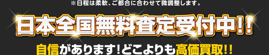 ※日程は柔軟、ご都合に合わせて微調整します。 日本全国無料査定受付中！！ 自信があります！どこよりも高価買取！！