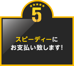 5.スピーディーにお支払い致します!