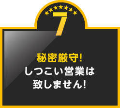 7.秘密厳守！しつこい営業は致しません！