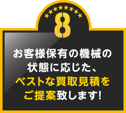 8.お客様保有の機械の状態に応じた、ベストな買取見積をご提案致します!