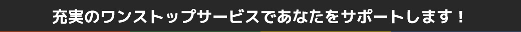 充実のワンストップサービスであなたをサポートします！